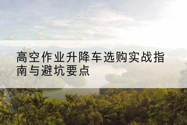 武乡升降车怎么选-高空作业升降车选购实战指南与避坑要点