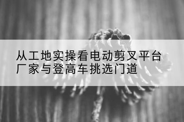 武乡电动剪叉升降平台厂家-从工地实操看电动剪叉平台厂家与登高车挑选门道