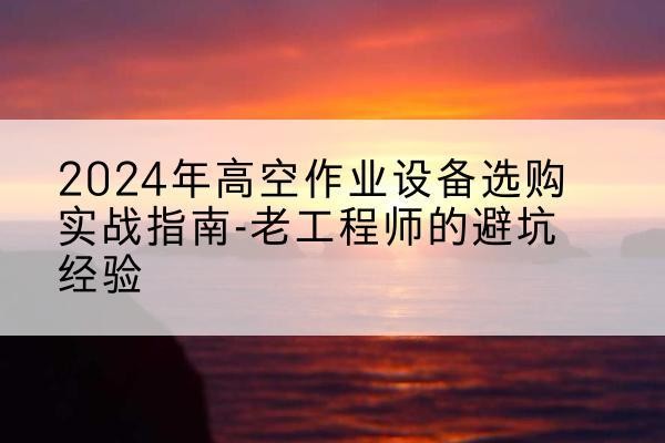 武乡高空作业升降机厂家推荐-2024年高空作业设备选购实战指南-老工程师的避坑经验