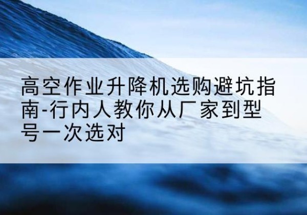 武乡升降平台厂家-高空作业升降机选购避坑指南-行内人教你从厂家到型号一次选对