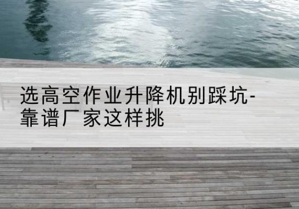 武乡剪叉式升降机厂家-选高空作业升降机别踩坑-靠谱厂家这样挑