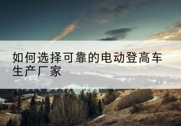 武乡电动登高车厂家-如何选择可靠的电动登高车生产厂家