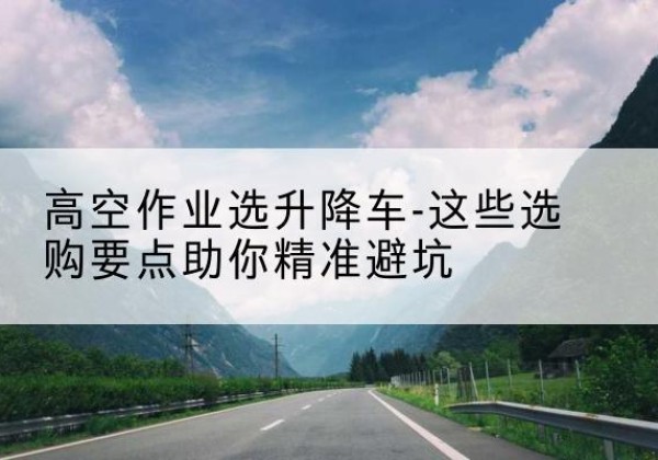 武乡升降车厂家-高空作业选升降车-这些选购要点助你*避坑