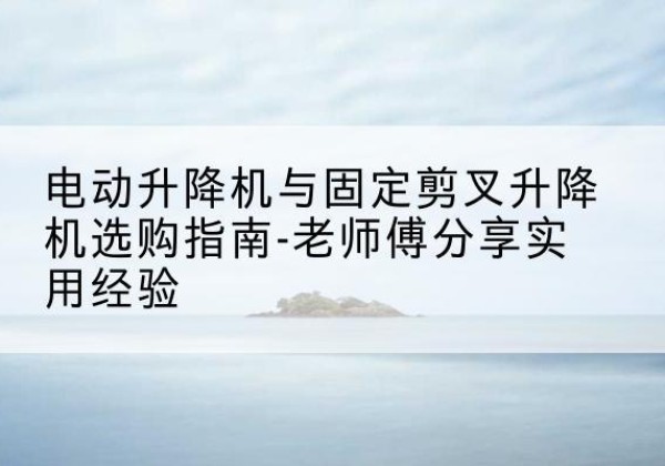 武乡电动升降机怎么选-电动升降机与固定剪叉升降机选购指南-老师傅分享实用经验