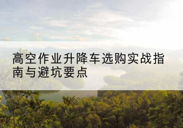 武乡升降车怎么选-高空作业升降车选购实战指南与避坑要点