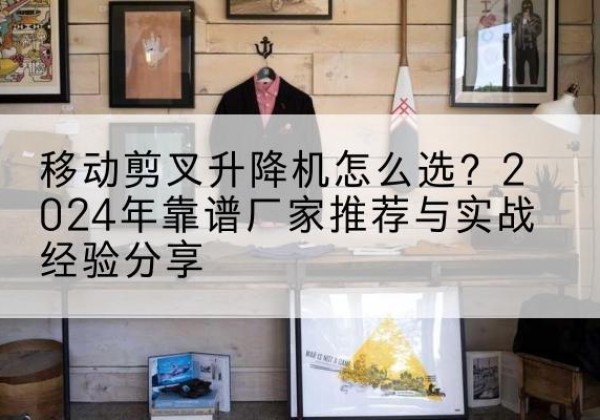 武乡升降平台厂家推荐-移动剪叉升降机怎么选？2024年靠谱厂家推荐与实战经验分享